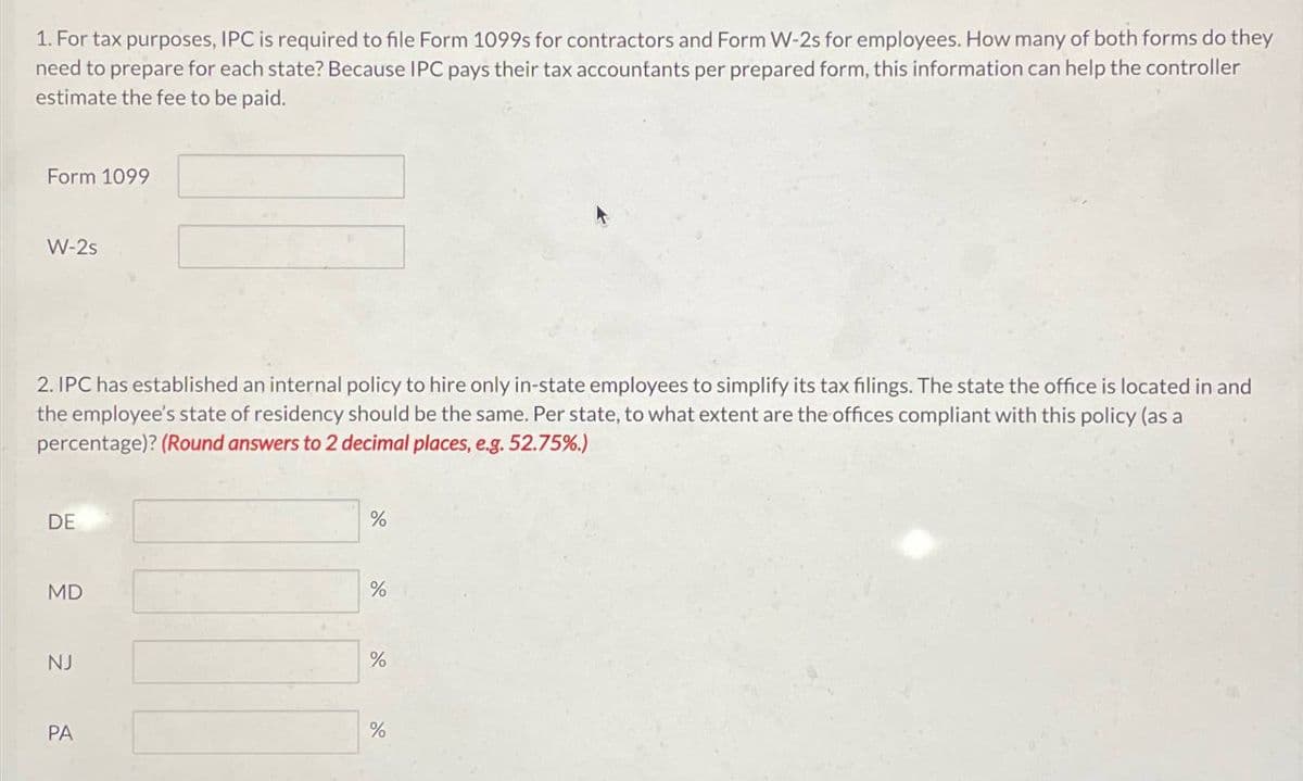 1. For tax purposes, IPC is required to file Form 1099s for contractors and Form W-2s for employees. How many of both forms do they
need to prepare for each state? Because IPC pays their tax accountants per prepared form, this information can help the controller
estimate the fee to be paid.
Form 1099
W-2s
2. IPC has established an internal policy to hire only in-state employees to simplify its tax filings. The state the office is located in and
the employee's state of residency should be the same. Per state, to what extent are the offices compliant with this policy (as a
percentage)? (Round answers to 2 decimal places, e.g. 52.75%.)
DE
MD
%
%
%
NJ
%
PA