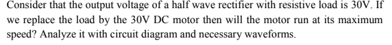 Consider that the output voltage of a half wave rectifier with resistive load is 30V. If
we replace the load by the 30V DC motor then will the motor run at its maximum
speed? Analyze it with circuit diagram and necessary waveforms.
