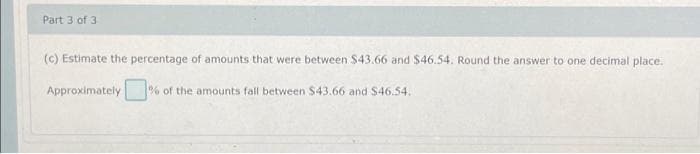 Part 3 of 3
(c) Estimate the percentage of amounts that were between $43.66 and $46.54. Round the answer to one decimal place.
Approximately % of the amounts fall between $43.66 and $46.54.
