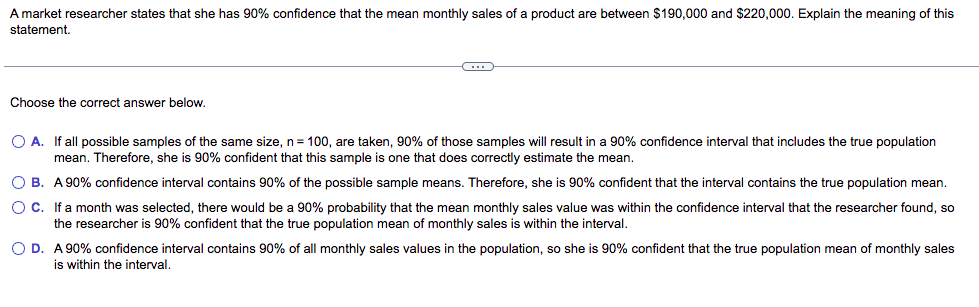 A market researcher states that she has 90% confidence that the mean monthly sales of a product are between $190,000 and $220,000. Explain the meaning of this
statement.
Choose the correct answer below.
O A. If all possible samples of the same size, n= 100, are taken, 90% of those samples will result in a 90% confidence interval that includes the true population
mean. Therefore, she is 90% confident that this sample is one that does correctly estimate the mean.
O B. A 90% confidence interval contains 90% of the possible sample means. Therefore, she is 90% confident that the interval contains the true population mean.
OC. Ifa month was selected, there would be a 90% probability that the mean monthly sales value was within the confidence interval that the researcher found, so
the researcher is 90% confident that the true population mean of monthly sales is within the interval.
O D. A 90% confidence interval contains 90% of all monthly sales values in the population, so she is 90% confident that the true population mean of monthly sales
is within the interval.
