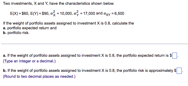 Two investments, X and Y, have the characteristics shown below.
E(X) = $60, E(Y) = $90, o = 10,000, o? = 17,000 and axy = 6,500
If the weight of portfolio assets assigned to investment X is 0.8, calculate the
a. portfolio expected return and
b. portfolio risk.
a. If the weight of portfolio assets assigned to investment X is 0.8, the portfolio expected return is $
(Type an integer or a decimal.)
b. If the weight of portfolio assets assigned to investment X is 0.8, the portfolio risk is approximately $.
(Round to two decimal places as needed.)
