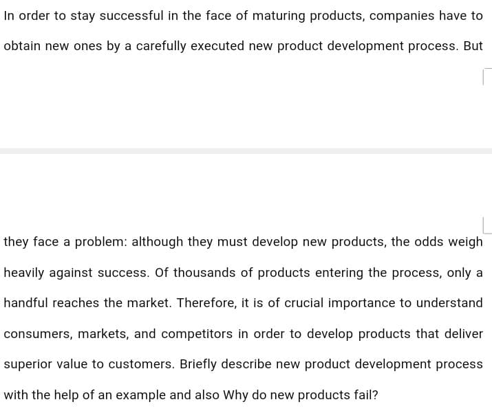 In order to stay successful in the face of maturing products, companies have to
obtain new ones by a carefully executed new product development process. But
they face a problem: although they must develop new products, the odds weigh
heavily against success. Of thousands of products entering the process, only a
handful reaches the market. Therefore, it is of crucial importance to understand
consumers, markets, and competitors in order to develop products that deliver
superior value to customers. Briefly describe new product development process
with the help of an example and also Why do new products fail?

