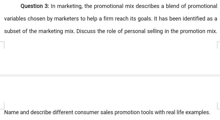 Question 3: In marketing, the promotional mix describes a blend of promotional
variables chosen by marketers to help a firm reach its goals. It has been identified as a
subset of the marketing mix. Discuss the role of personal selling in the promotion mix.
Name and describe different consumer sales promotion tools with real life examples.
