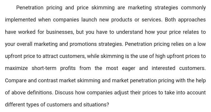 Penetration pricing and price skimming are marketing strategies commonly
implemented when companies launch new products or services. Both approaches
have worked for businesses, but you have to understand how your price relates to
your overall marketing and promotions strategies. Penetration pricing relies on a low
upfront price to attract customers, while skimming is the use of high upfront prices to
maximize short-term profits from the most eager and interested customers.
Compare and contrast market skimming and market penetration pricing with the help
of above definitions. Discuss how companies adjust their prices to take into account
different types of customers and situations?
