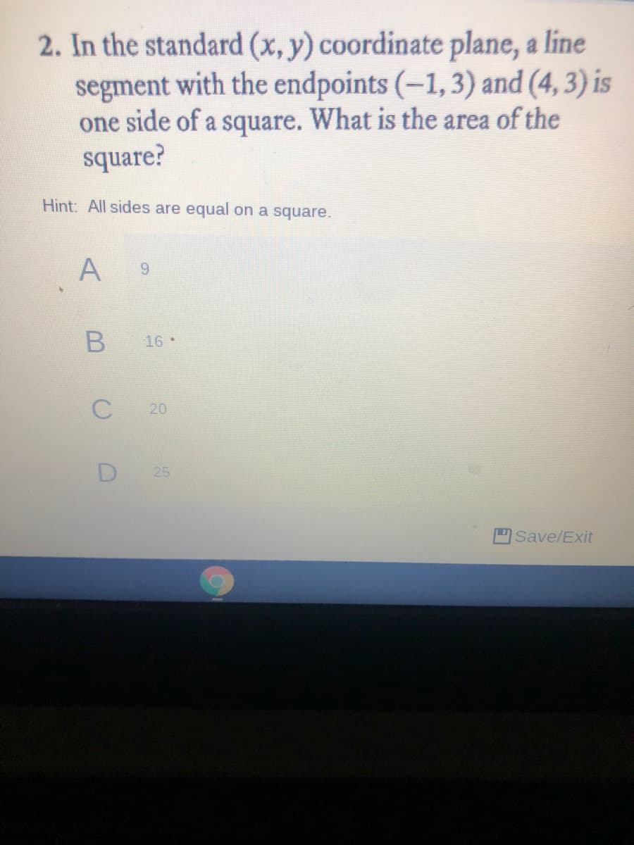 2. In the standard (x, y) coordinate plane, a line
segment with the endpoints (–1,3) and (4, 3) is
one side of a square. What is the area of the
square?
Hint: All sides are equal on a square.
A
9.
16 •
C
20
D
25
Save/Exit
