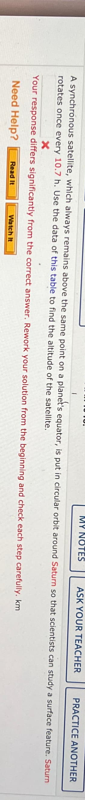 1
MY NOTES
ASK YOUR TEACHER
PRACTICE ANOTHER
A synchronous satellite, which always remains above the same point on a planet's equator, is put in circular orbit around Saturn so that scientists can study a surface feature. Saturn
rotates once every 10.7 h. Use the data of this table to find the altitude of the satellite.
Your response differs significantly from the correct answer. Rework your solution from the beginning and check each step carefully. km.
Need Help?
Read It
Watch It