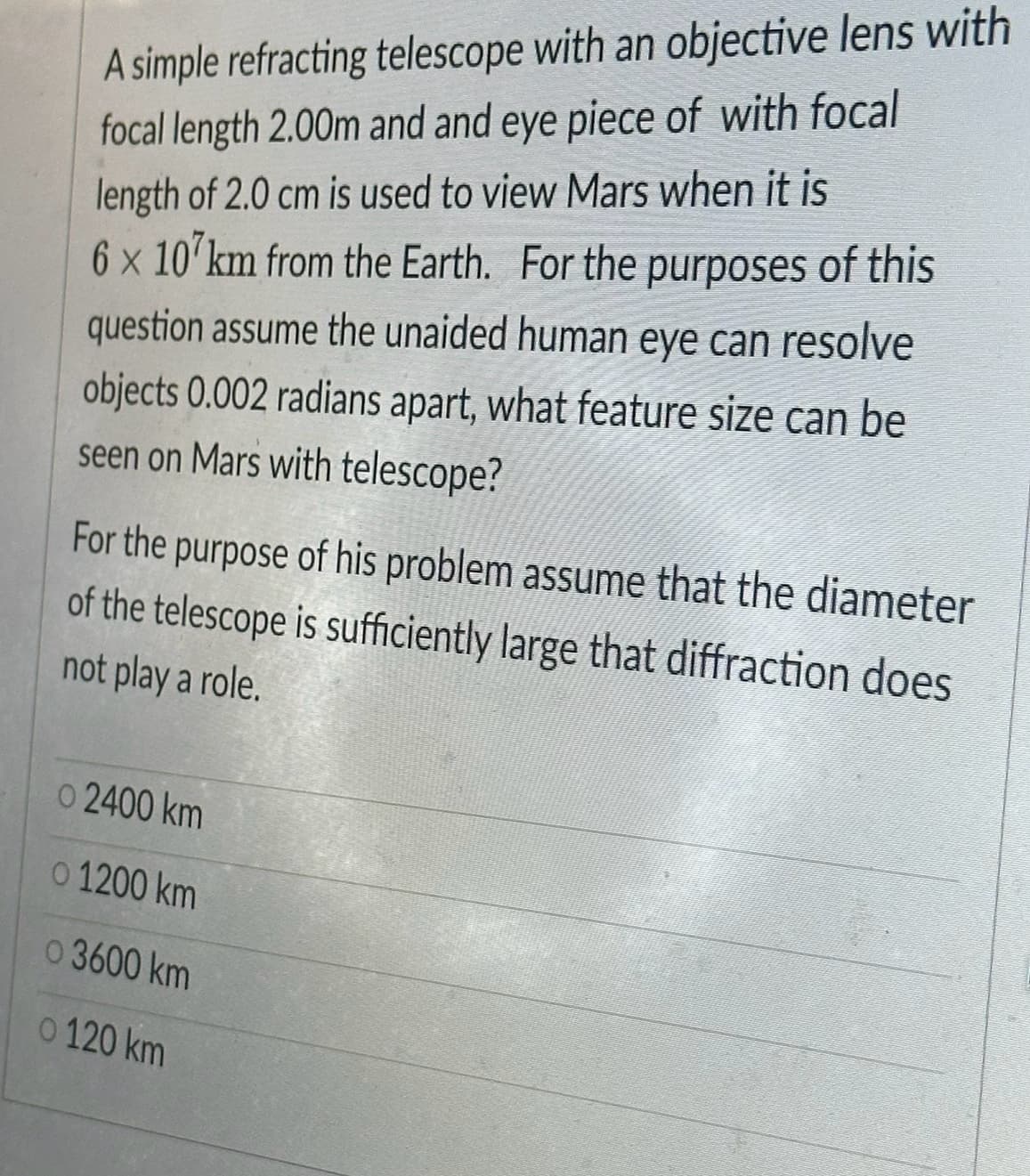 A simple refracting telescope with an objective lens with
focal length 2.00m and and eye piece of with focal
length of 2.0 cm is used to view Mars when it is
6 x 107km from the Earth. For the purposes of this
question assume the unaided human eye can resolve
objects 0.002 radians apart, what feature size can be
seen on Mars with telescope?
For the purpose of his problem assume that the diameter
of the telescope is sufficiently large that diffraction does
not play a role.
o 2400 km
o 1200 km
o 3600 km
o 120 km