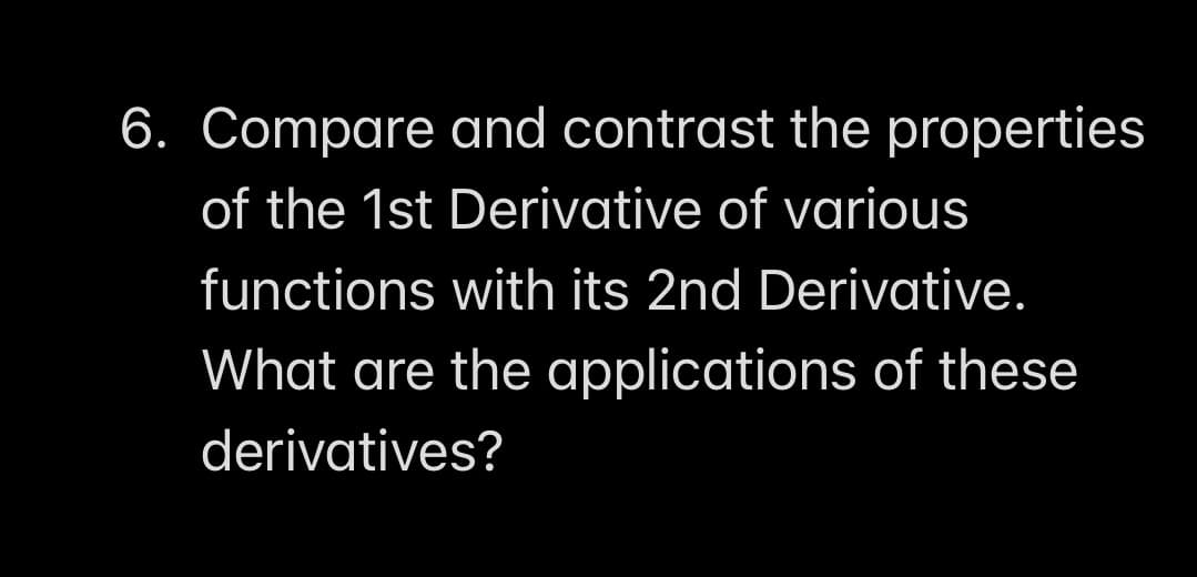 6. Compare and contrast the properties
of the 1st Derivative of various
functions with its 2nd Derivative.
What are the applications of these
derivatives?