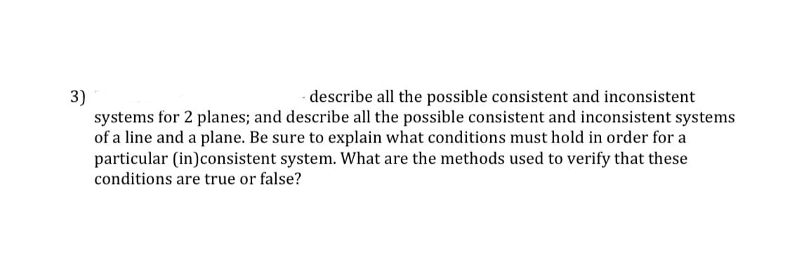3)
describe all the possible consistent and inconsistent
systems for 2 planes; and describe all the possible consistent and inconsistent systems
of a line and a plane. Be sure to explain what conditions must hold in order for a
particular (in)consistent system. What are the methods used to verify that these
conditions are true or false?