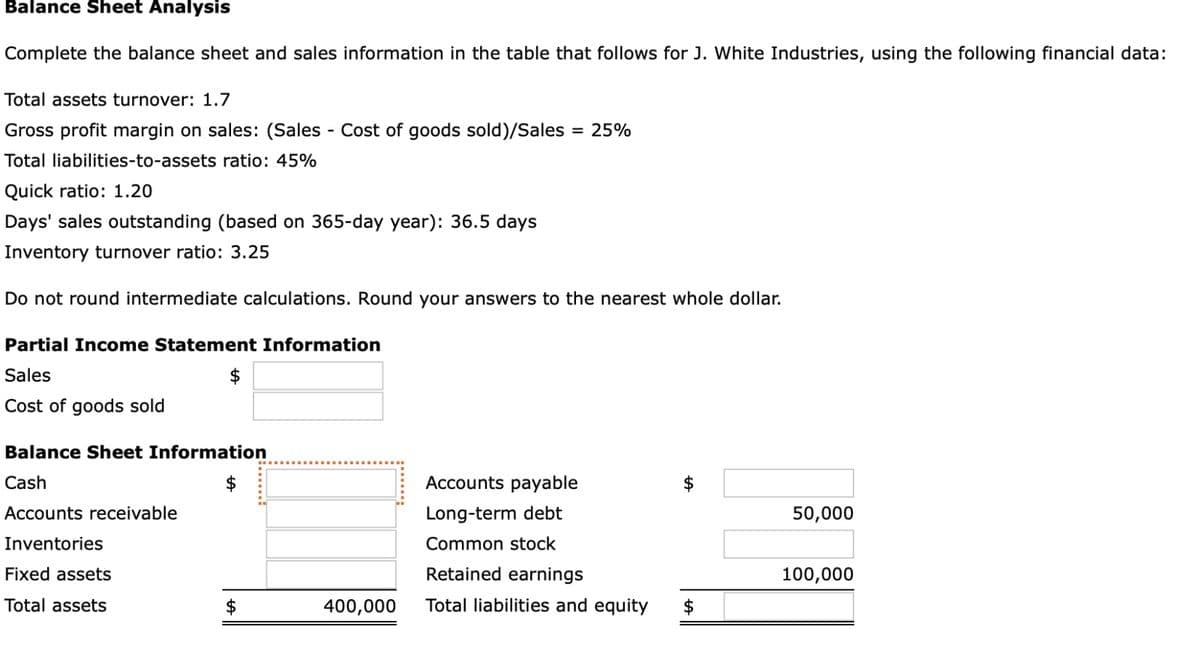 Balance Sheet Analysis
Complete the balance sheet and sales information in the table that follows for J. White Industries, using the following financial data:
Total assets turnover: 1.7
Gross profit margin on sales: (Sales - Cost of goods sold)/Sales = 25%
Total liabilities-to-assets ratio: 45%
Quick ratio: 1.20
Days' sales outstanding (based on 365-day year): 36.5 days
Inventory turnover ratio: 3.25
Do not round intermediate calculations. Round your answers to the nearest whole dollar.
Partial Income Statement Information
Sales
Cost of goods sold
Balance Sheet Information
Cash
Accounts receivable
Inventories
$
Fixed assets
Total assets
tA
$
400,000
Accounts payable
Long-term debt
Common stock
Retained earnings
Total liabilities and equity $
LA
50,000
100,000