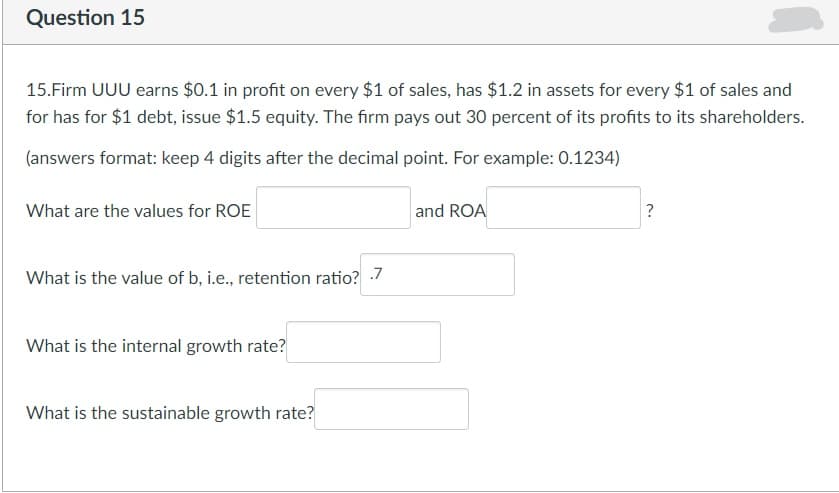 Question 15
15.Firm UUU earns $0.1 in profit on every $1 of sales, has $1.2 in assets for every $1 of sales and
for has for $1 debt, issue $1.5 equity. The firm pays out 30 percent of its profits to its shareholders.
(answers format: keep 4 digits after the decimal point. For example: 0.1234)
What are the values for ROE
What is the value of b, i.e., retention ratio? .-7
What is the internal growth rate?
What is the sustainable growth rate?
and ROA
?
