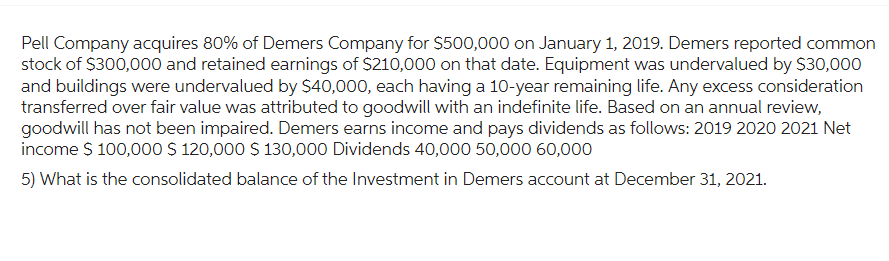 Pell Company acquires 80% of Demers Company for $500,000 on January 1, 2019. Demers reported common
stock of $300,000 and retained earnings of $210,000 on that date. Equipment was undervalued by $30,000
and buildings were undervalued by $40,000, each having a 10-year remaining life. Any excess consideration
transferred over fair value was attributed to goodwill with an indefinite life. Based on an annual review,
goodwill has not been impaired. Demers earns income and pays dividends as follows: 2019 2020 2021 Net
income $ 100,000 $ 120,000 $ 130,000 Dividends 40,000 50,000 60,000
5) What is the consolidated balance of the Investment in Demers account at December 31, 2021.