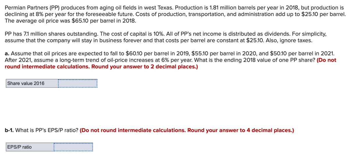Permian Partners (PP) produces from aging oil fields in west Texas. Production is 1.81 million barrels per year in 2018, but production is
declining at 8% per year for the foreseeable future. Costs of production, transportation, and administration add up to $25.10 per barrel.
The average oil price was $65.10 per barrel in 2018.
PP has 7.1 million shares outstanding. The cost of capital is 10%. All of PP's net income is distributed as dividends. For simplicity,
assume that the company will stay in business forever and that costs per barrel are constant at $25.10. Also, ignore taxes.
a. Assume that oil prices are expected to fall to $60.10 per barrel in 2019, $55.10 per barrel in 2020, and $50.10 per barrel in 2021.
After 2021, assume a long-term trend of oil-price increases at 6% per year. What is the ending 2018 value of one PP share? (Do not
round intermediate calculations. Round your answer to 2 decimal places.)
Share value 2016 L
b-1. What is PP's EPS/P ratio? (Do not round intermediate calculations. Round your answer to 4 decimal places.)
EPS/P ratio