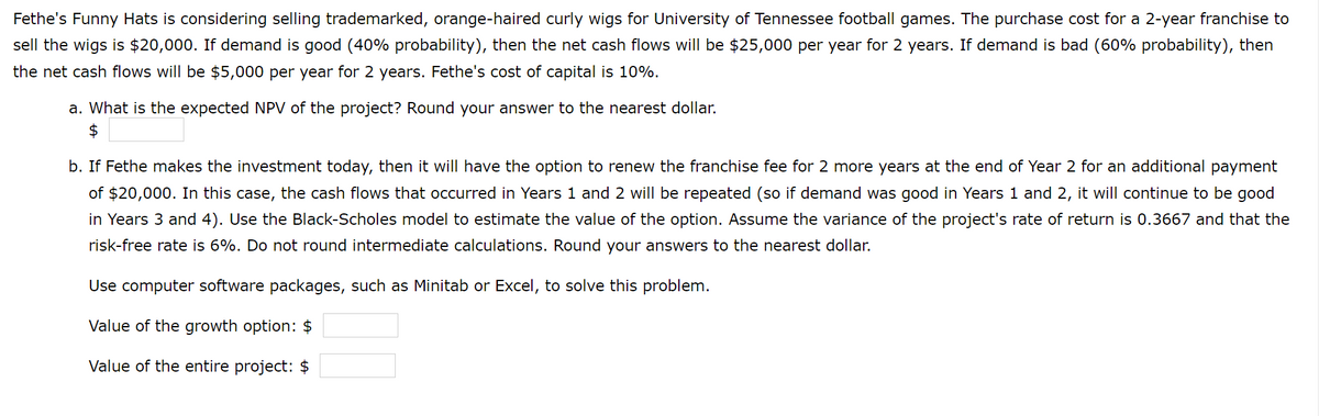 Fethe's Funny Hats is considering selling trademarked, orange-haired curly wigs for University of Tennessee football games. The purchase cost for a 2-year franchise to
sell the wigs is $20,000. If demand is good (40% probability), then the net cash flows will be $25,000 per year for 2 years. If demand is bad (60% probability), then
the net cash flows will be $5,000 per year for 2 years. Fethe's cost of capital is 10%.
a. What is the expected NPV of the project? Round your answer to the nearest dollar.
$
b. If Fethe makes the investment today, then it will have the option to renew the franchise fee for 2 more years at the end of Year 2 for an additional payment
of $20,000. In this case, the cash flows that occurred in Years 1 and 2 will be repeated (so if demand was good in Years 1 and 2, it will continue to be good
in Years 3 and 4). Use the Black-Scholes model to estimate the value of the option. Assume the variance of the project's rate of return is 0.3667 and that the
risk-free rate is 6%. Do not round intermediate calculations. Round your answers to the nearest dollar.
Use computer software packages, such as Minitab or Excel, to solve this problem.
Value of the growth option: $
Value of the entire project: $