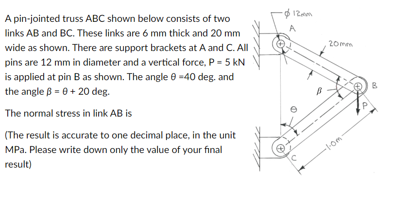 A pin-jointed truss ABC shown below consists of two
links AB and BC. These links are 6 mm thick and 20 mm
wide as shown. There are support brackets at A and C. All
pins are 12 mm in diameter and a vertical force, P = 5 kN
is applied at pin B as shown. The angle 0 =40 deg. and
the angle ß = 0 + 20 deg.
The normal stress in link AB is
(The result is accurate to one decimal place, in the unit
MPa. Please write down only the value of your final
result)
-$12mm
A
B
20mm
-1.0m-
P
B