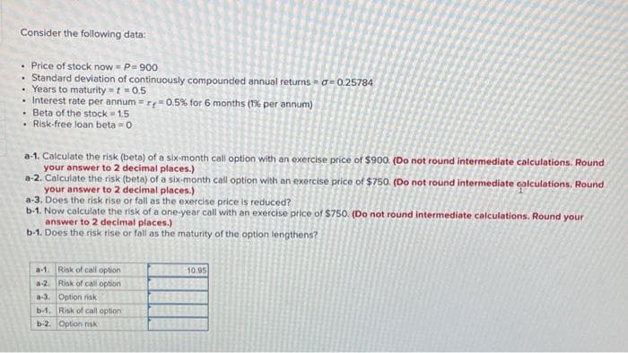 Consider the following data:
• Price of stock now = P = 900
• Standard deviation of continuously compounded annual returns=a=0.25784
• Years to maturity = t = 0.5
• Interest rate per annum=r=0.5% for 6 months (1% per annum)
.
Beta of the stock = 1.5
• Risk-free loan beta=0
a-1. Calculate the risk (beta) of a six-month call option with an exercise price of $900. (Do not round intermediate calculations. Round
your answer to 2 decimal places.)
a-2. Calculate the risk (beta) of a six-month call option with an exercise price of $750. (Do not round intermediate calculations. Round
your answer to 2 decimal places.)
a-3. Does the risk rise or fall as the exercise price is reduced?
b-1. Now calculate the risk of a one-year call with an exercise price of $750. (Do not round intermediate calculations. Round your
answer to 2 decimal places.)
b-1. Does the risk rise or fall as the maturity of the option lengthens?
a-1. Risk of call option
a-2. Risk of call option
a-3. Option risk
b-1. Risk of call option
b-2. Option risk
10.95