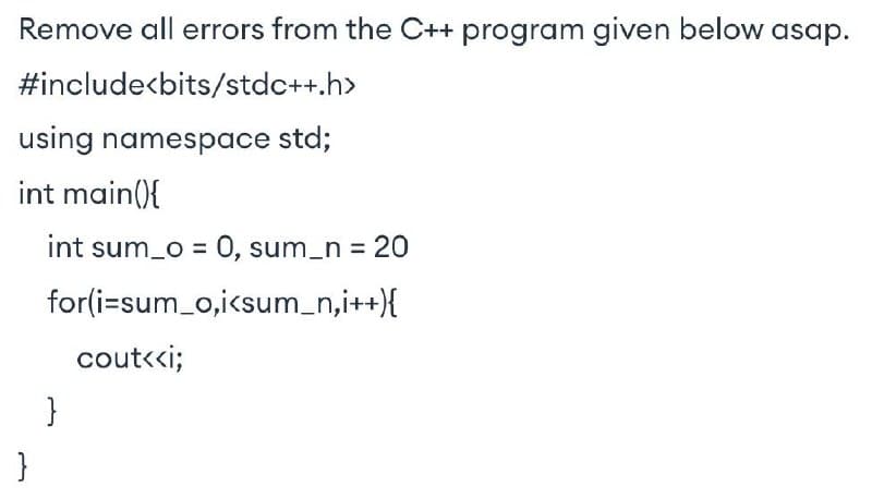 Remove all errors from the C++ program given below asap.
#include<bits/stdc++.h>
using namespace std;
int main(){
int sum_o = 0, sum_n = 20
for(i=sum_o,icsum_n,i++}{
cout<ci;
}
}
