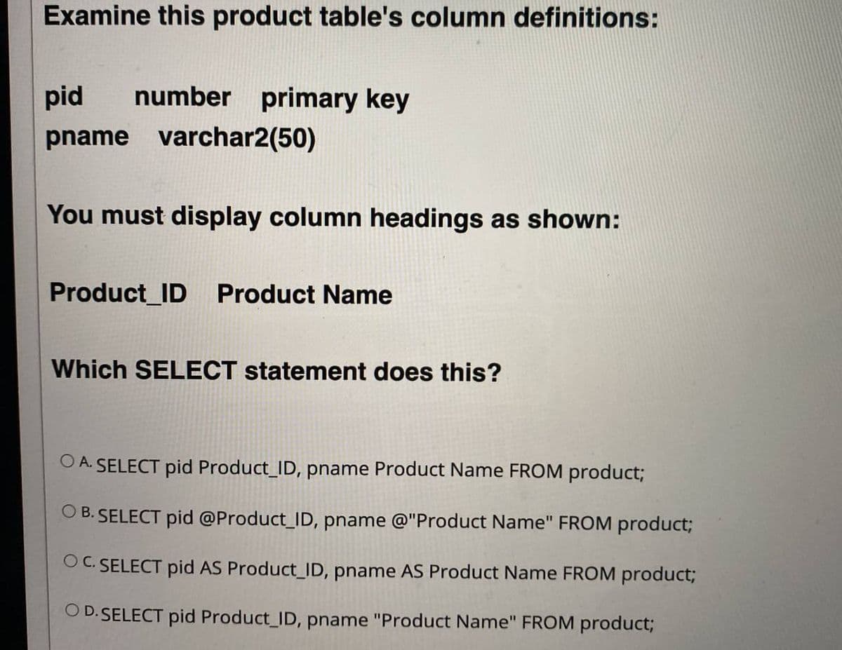 Examine this product table's column definitions:
pid
number primary key
pname varchar2(50)
You must display column headings as shown:
Product_ID Product Name
Which SELECT statement does this?
O A. SELECT pid Product_ID, pname Product Name FROM product;
O B. SELECT pid @Product_ID, pname @"Product Name" FROM product;
OC. SELECT pid AS Product_ID, pname AS Product Name FROM product;
O D. SELECT pid Product_ID, pname "Product Name" FROM product;
