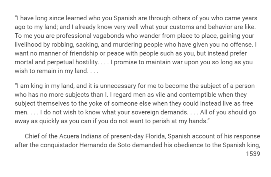 "I have long since learned who you Spanish are through others of you who came years
ago to my land; and I already know very well what your customs and behavior are like.
To me you are professional vagabonds who wander from place to place, gaining your
livelihood by robbing, sacking, and murdering people who have given you no offense. I
want no manner of friendship or peace with people such as you, but instead prefer
mortal and perpetual hostility.... I promise to maintain war upon you so long as you
wish to remain in my land....
"I am king in my land, and it is unnecessary for me to become the subject of a person
who has no more subjects than I. I regard men as vile and contemptible when they
subject themselves to the yoke of someone else when they could instead live as free
men.... I do not wish to know what your sovereign demands. ... All of you should go
away as quickly as you can if you do not want to perish at my hands."
Chief of the Acuera Indians of present-day Florida, Spanish account of his response
after the conquistador Hernando de Soto demanded his obedience to the Spanish king,
1539