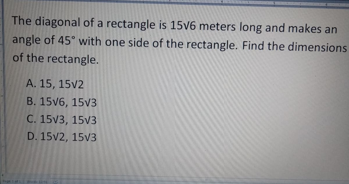 The diagonal of a rectangle is 15v6 meters long and makes an
angle of 45° with one side of the rectangle. Find the dimensions
of the rectangle.
A. 15, 15v2
B. 15V6, 15v3
C. 15V3, 15v3
D. 15V2, 15v3
Page 1 of 1
Words: 1291
