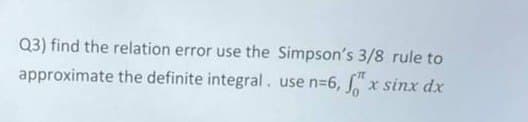 Q3) find the relation error use the Simpson's 3/8 rule to
approximate the definite integral. use n=6,
x sinx dx