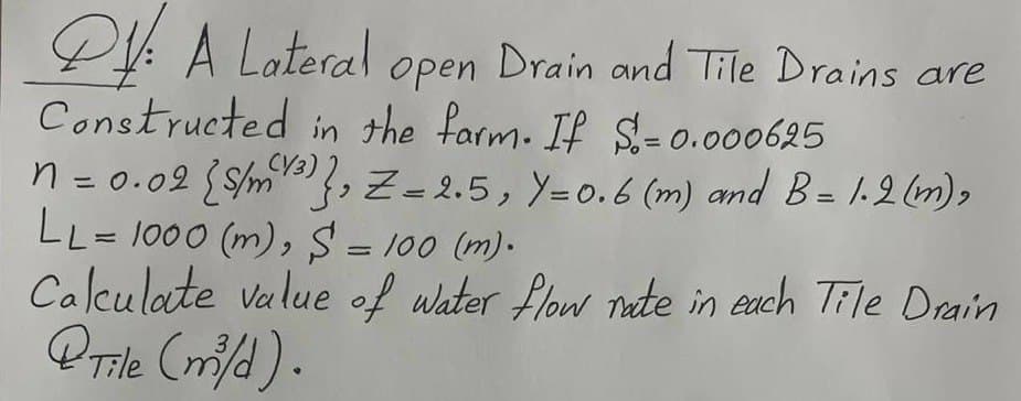 PA Lateral open Drain and Tile Drains are
Constructed in the farm. If S= 0.000625
n = 0.02 (/m), Z=2.5, Y=0.6 (m) and B = 1.2 (m),
LL= 1000 (m), S = 100 (m).
Calculate value of water flow rate in each Tile Drain
@Tile (m³/d).