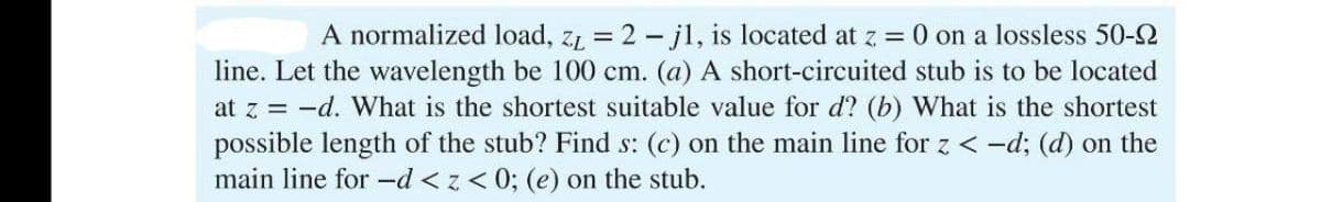 A normalized load, z₁ = 2j1, is located at z = 0 on a lossless 50-2
line. Let the wavelength be 100 cm. (a) A short-circuited stub is to be located
at z = -d. What is the shortest suitable value for d? (b) What is the shortest
possible length of the stub? Find s: (c) on the main line for z <-d; (d) on the
main line for -d <z<0; (e) on the stub.