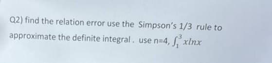 Q2) find the relation error use the Simpson's 1/3 rule to
approximate the definite integral. use n=4,
xlnx