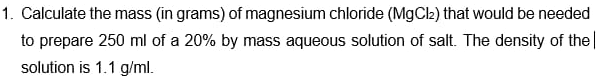 1. Calculate the mass (in grams) of magnesium chloride (MgCl) that would be needed
to prepare 250 ml of a 20% by mass aqueous solution of salt. The density of the
solution is 1.1 g/ml.
