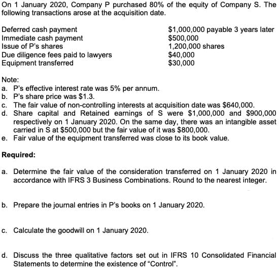 On 1 January 2020, Company P purchased 80% of the equity of Company S. The
following transactions arose at the acquisition date.
Deferred cash payment
Immediate cash payment
Issue of P's shares
Due diligence fees paid to lawyers
Equipment transferred
$1,000,000 payable 3 years later
$500,000
1,200,000 shares
$40,000
$30,000
Note:
a. P's effective interest rate was 5% per annum.
b. P's share price was $1.3.
c. The fair value of non-controlling interests at acquisition date was $640,000.
d. Share capital and Retained earnings of S were $1,000,000 and $900,000
respectively on 1 January 2020. On the same day, there was an intangible asset
carried in S at $500,000 but the fair value of it was $800,000.
e. Fair value of the equipment transferred was close to its book value.
Required:
a. Determine the fair value of the consideration transferred on 1 January 2020 in
accordance with IFRS 3 Business Combinations. Round to the nearest integer.
b. Prepare the journal entries in P's books on 1 January 2020.
c. Calculate the goodwill on 1 January 2020.
d. Discuss the three qualitative factors set out in IFRS 10 Consolidated Financial
Statements to determine the existence of "Control".
