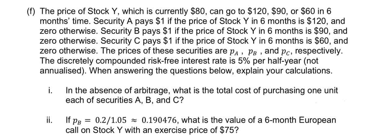 (f) The price of Stock Y, which is currently $80, can go to $120, $90, or $60 in 6
months' time. Security A pays $1 if the price of Stock Y in 6 months is $120, and
zero otherwise. Security B pays $1 if the price of Stock Y in 6 months is $90, and
zero otherwise. Security C pays $1 if the price of Stock Y in 6 months is $60, and
zero otherwise. The prices of these securities are pa, PB , and pc, respectively.
The discretely compounded risk-free interest rate is 5% per half-year (not
annualised). When answering the questions below, explain your calculations.
i.
In the absence of arbitrage, what is the total cost of purchasing one unit
each of securities A, B, and C?
ii.
If pg = 0.2/1.05 × 0.190476, what is the value of a 6-month European
call on Stock Y with an exercise price of $75?
