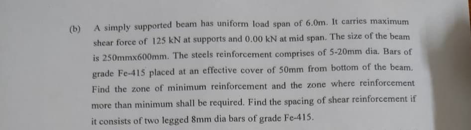 (b)
A simply supported beam has uniform load span of 6.0m. It carries maximum
shear force of 125 kN at supports and 0.00 kN at mid span. The size of the beam
is 250mmx600mm. The steels reinforcement comprises of 5-20mm dia. Bars of
grade Fe-415 placed at an effective cover of 50mm from bottom of the beam.
Find the zone of minimum reinforcement and the zone where reinforcement
more than minimum shall be required. Find the spacing of shear reinforcement if
it consists of two legged 8mm dia bars of grade Fe-415.