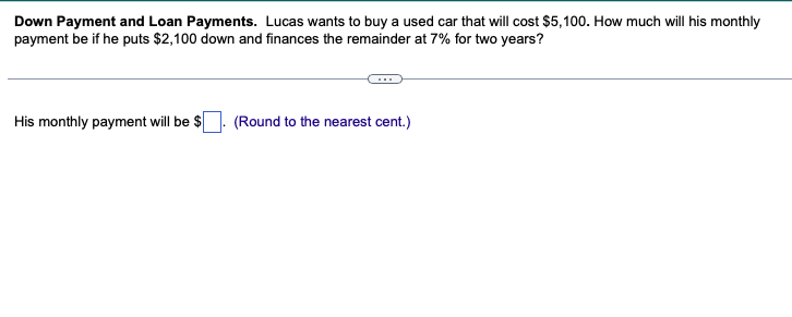 Down Payment and Loan Payments. Lucas wants to buy a used car that will cost $5,100. How much will his monthly
payment be if he puts $2,100 down and finances the remainder at 7% for two years?
His monthly payment will be $
(Round to the nearest cent.)