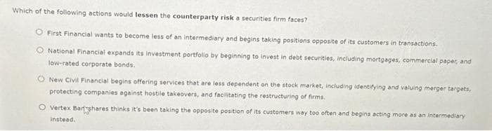 Which of the following actions would lessen the counterparty risk a securities firm faces?
First Financial wants to become less of an intermediary and begins taking positions opposite of its customers in transactions.
National Financial expands its Investment portfolio by beginning to invest in debt securities, including mortgages, commercial paper, and
low-rated corporate bonds.
New Civil Financial begins offering services that are less dependent on the stock market, including identifying and valuing merger targets,
protecting companies against hostile takeovers, and facilitating the restructuring of firms.
O Vertex Bartshares thinks it's been taking the opposite position of its customers way too often and begins acting more as an intermediary
instead.