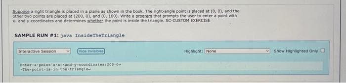 Suppose a right triangle is placed in a plane as shown in the book. The right-angle point is placed at (0, 0), and the
other two points are placed at (200, 0), and (0, 100). Write a program that prompts the user to enter a point with
x- and y-coordinates and determines whether the point is inside the triangle. SC-CUSTOM EXERCISE
SAMPLE RUN #1: java InsideTheTriangle
Interactive Session
Hide Invisibles
Enter a point's x-and-y-coordinates:200 0.
The point is in the triangle
Highlight: None
Show Highlighted Only