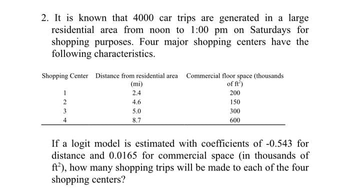 2. It is known that 4000 car trips are generated in a large
residential area from noon to 1:00 pm on Saturdays for
shopping purposes. Four major shopping centers have the
following characteristics.
Shopping Center Distance from residential area Commercial floor space (thousands
of ft²)
200
150
300
600
123
2
4
(mi)
2.4
4.6
5.0
8.7
If a logit model is estimated with coefficients of -0.543 for
distance and 0.0165 for commercial space (in thousands of
ft), how many shopping trips will be made to each of the four
shopping centers?