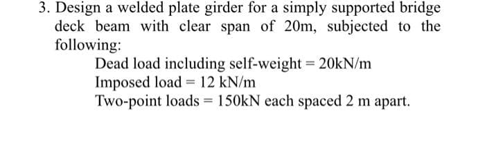 3. Design a welded plate girder for a simply supported bridge
deck beam with clear span of 20m, subjected to the
following:
Dead load including self-weight = 20kN/m
Imposed load 12 kN/m
Two-point loads = 150kN each spaced 2 m apart.