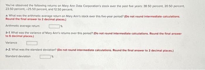 You've observed the following returns on Mary Ann Data Corporation's stock over the past five years: 38.50 percent, 20.50 percent,
23.50 percent, -25.50 percent, and 12.50 percent.
a. What was the arithmetic average return on Mary Ann's stock over this five-year period? (Do not round intermediate calculations.
Round the final answer to 2 decimal places.)
Arithmetic average return
b-1. What was the variance of Mary Ann's returns over this period? (Do not round intermediate calculations. Round the final answer
to 6 decimal places.)
Variance
b-2. What was the standard deviation? (Do not round intermediate calculations. Round the final answer to 2 decimal places.)
Standard deviation
%