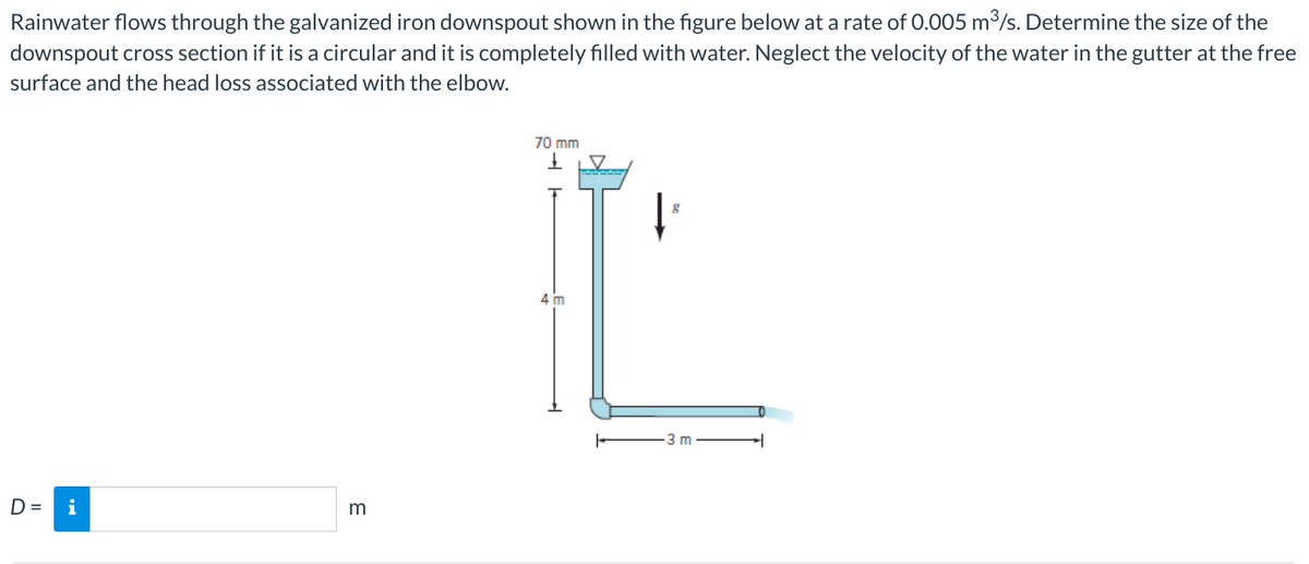 Rainwater flows through the galvanized iron downspout shown in the figure below at a rate of 0.005 m³/s. Determine the size of the
downspout cross section if it is a circular and it is completely filled with water. Neglect the velocity of the water in the gutter at the free
surface and the head loss associated with the elbow.
D=
i
3
70 mm
↓
4 m
3 m