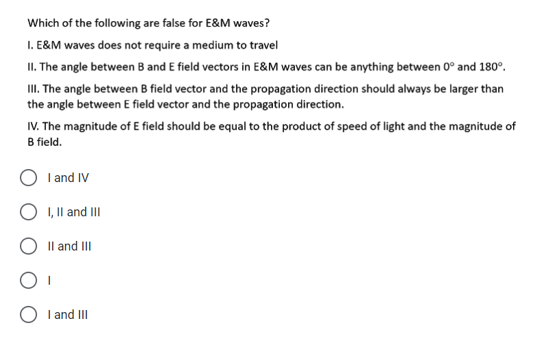 Which of the following are false for E&M waves?
I. E&M waves does not require a medium to travel
II. The angle between B and E field vectors in E&M waves can be anything between 0° and 180°.
II. The angle between B field vector and the propagation direction should always be larger than
the angle between E field vector and the propagation direction.
IV. The magnitude of E field should be equal to the product of speed of light and the magnitude of
B field.
O I and IV
I, Il and III
Il and III
O I and III
