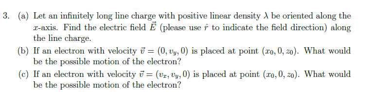 3. (a) Let an infinitely long line charge with positive linear density λ be oriented along the
x-axis. Find the electric field E (please use to indicate the field direction) along
the line charge.
(b) If an electron with velocity = (0, vy, 0) is placed at point (zo, 0, zo). What would
be the possible motion of the electron?
(c) If an electron with velocity 7 = (Vr, vy, 0) is placed at point (zo, 0, zo). What would
be the possible motion of the electron?