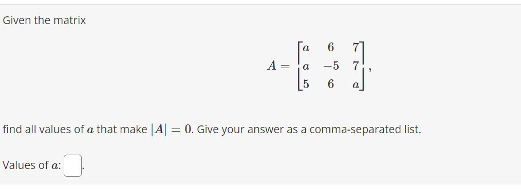 Given the matrix
A =
Values of a:
'Cos'
a
a
5
6 7
7
-5
6
a
find all values of a that make |A| = 0. Give your answer as a comma-separated list.