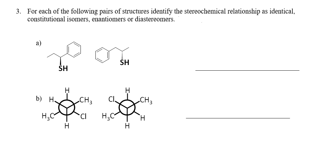3. For each of the following pairs of structures identify the stereochemical relationship as identical,
constitutional isomers, enantiomers or diastereomers.
a)
b) H.
H₂C
SH
H
H
CH 3
*CI
H₂C
SH
H
H
CH 3
H