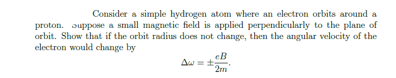 Consider a simple hydrogen atom where an electron orbits around a
proton. Suppose a small magnetic field is applied perpendicularly to the plane of
orbit. Show that if the orbit radius does not change, then the angular velocity of the
electron would change by
eB
Aw===
2m