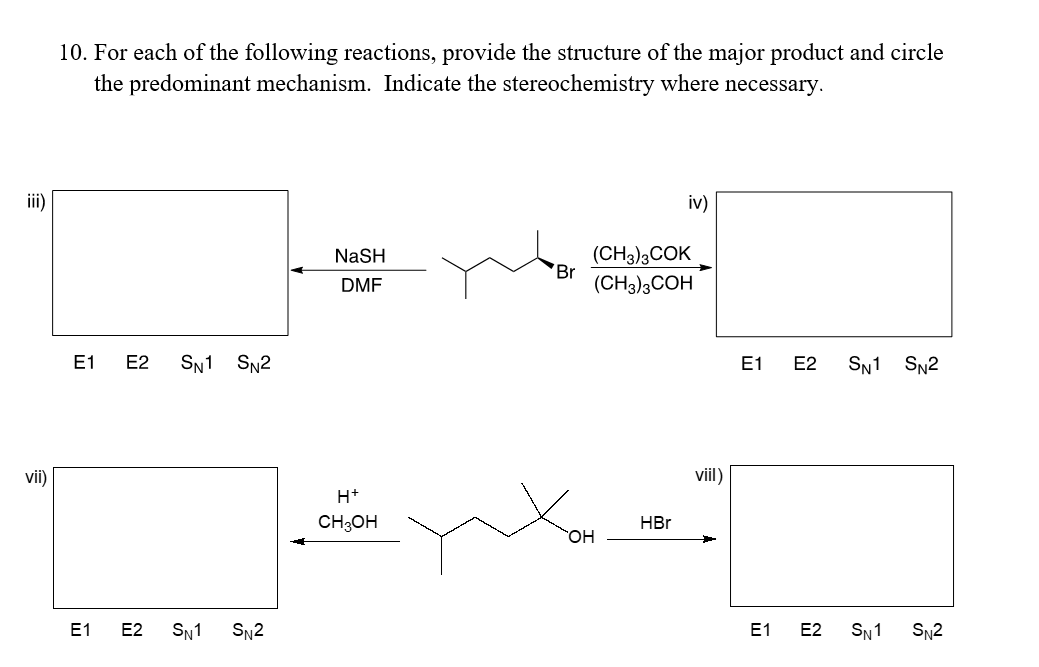 E
vii)
10. For each of the following reactions, provide the structure of the major product and circle
the predominant mechanism. Indicate the stereochemistry where necessary.
E1 E2 SN1 SN2
E1 E2 SN1 SN2
NaSH
DMF
H+
CH3OH
Br
OH
iv)
(CH3)3COK
(CH3)3COH
HBr
viil)
E1 E2 SN1 SN2
E1 E2 SN1 SN2