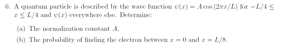 6. A quantum particle is described by the wave function y(x) = A cos (2πx/L) for −L/4 ≤
x≤ L/4 and (x) everywhere else. Determine:
(a) The normalization constant A,
(b) The probability of finding the electron between x = 0 and x =
L/8.