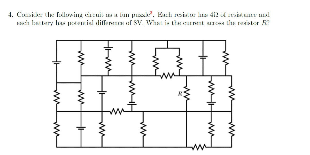 4. Consider the following circuit as a fun puzzle³. Each resistor has 4 of resistance and
each battery has potential difference of 8V. What is the current across the resistor R?
HH
HIMM
HH
Imm
M
HH
TH
mw
m
ww