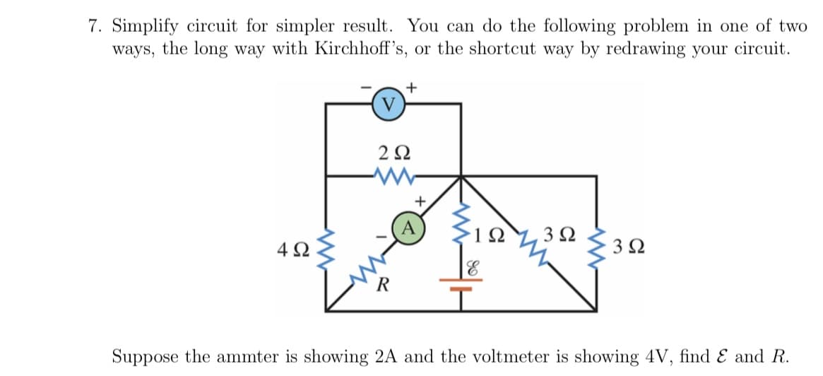 7. Simplify circuit for simpler result. You can do the following problem in one of two
ways, the long way with Kirchhoff's, or the shortcut way by redrawing your circuit.
4Ω
V
+
292
R
+
I
1Ω 3 Ω
3 Ω
Suppose the ammter is showing 2A and the voltmeter is showing 4V, find & and R.