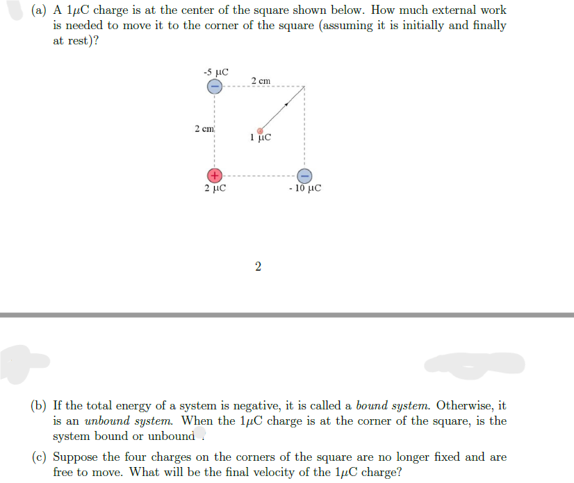 (a) A 1μC charge is at the center of the square shown below. How much external work
is needed to move it to the corner of the square (assuming it is initially and finally
at rest)?
-5 με
2 cm
1 μC
2 cm
1 μC
2
- 10 μC
(b) If the total energy of a system is negative, it is called a bound system. Otherwise, it
is an unbound system. When the 1μC charge is at the corner of the square, is the
system bound or unbound
(c) Suppose the four charges on the corners of the square are no longer fixed and are
free to move. What will be the final velocity of the 1μC charge?