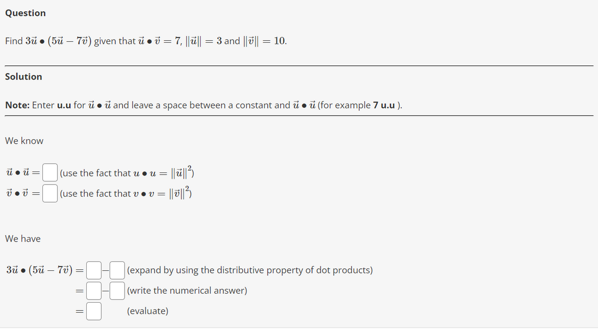 Question
Find 3ū● (5u – 7v) given that u ● v = 7, ||u|| = 3 and |||| = 10.
Solution
Note: Enter u.u for u. u and leave a space between a constant and u. u (for example 7 u.u).
We know
ú● ú=
v • v =
We have
(use the fact that u. u = = ||ū||²)
(use the fact that v . v = = || || ²)
3ü • (5ü - 7v)
(expand by using the distributive property of dot products)
(write the numerical answer)
(evaluate)